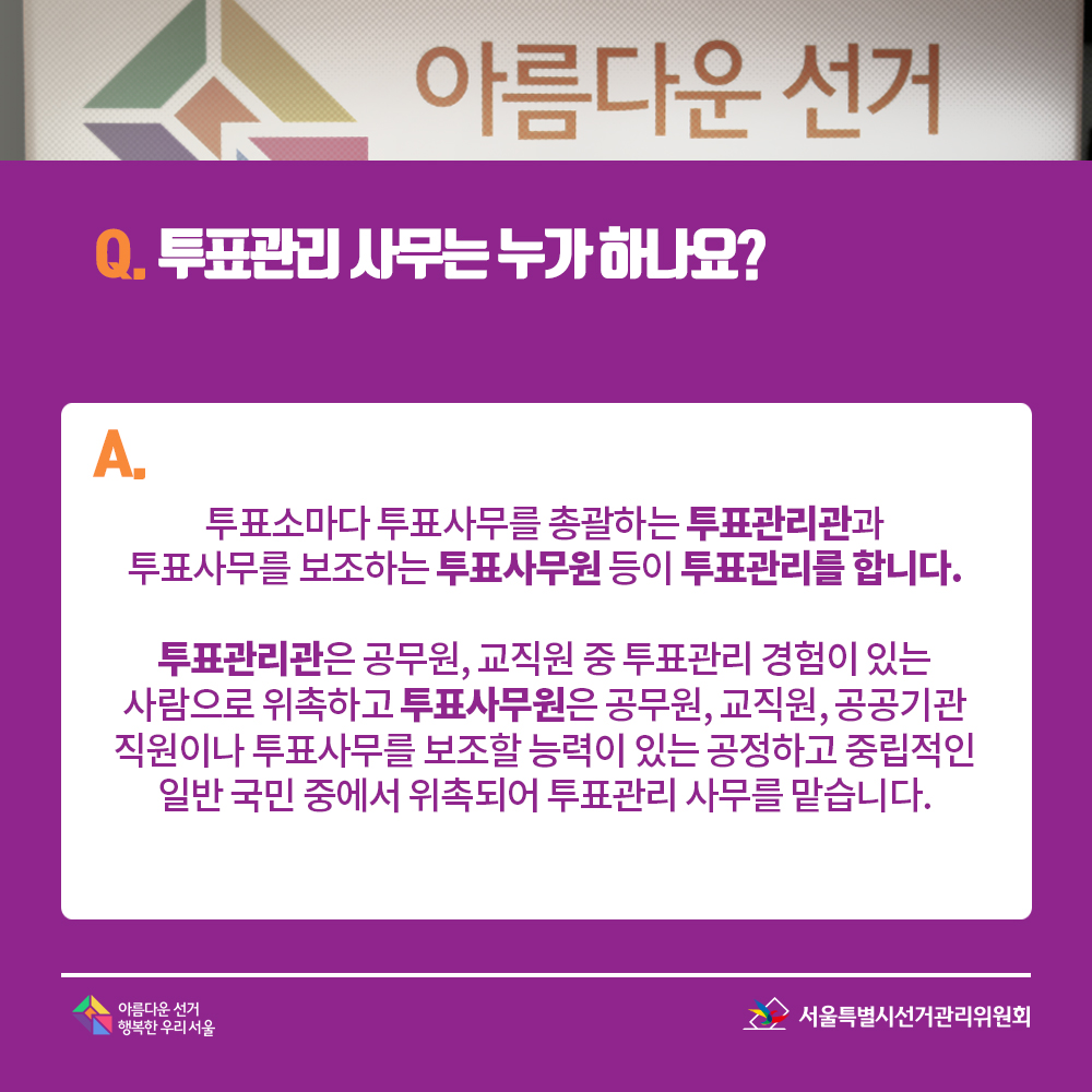 Q. 투표관리 사무는 누가 하나요? A. 투표소마다 투표사무를 총괄하는 투표관리관과 투표사무를 보조하는 투표사무원 등이 투표관리를 합니다. 투표관리관은 공무원, 교직원 중 투표관리 경험이 있는 사람으로 위촉하고 투표사무원은 공무원, 교직원, 공공기관 직원이나 투표사무를 보조할 능력이 있는 공정하고 중립적인 일반 국민 중에서 위촉되어 투표관리 사무를 맡습니다. 