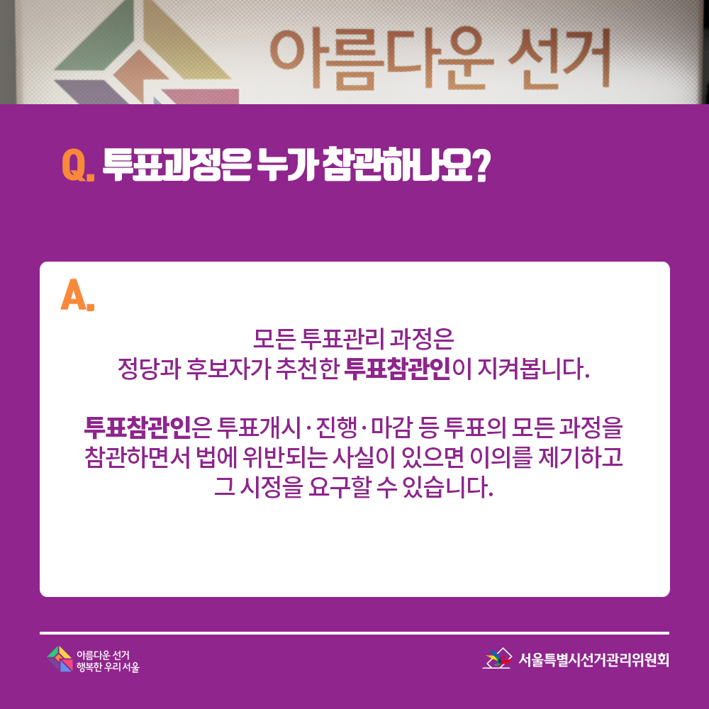 Q. 투표과정은 누가 참관하나요? A. 모든 투표관리 과정은 정당과 후보자가 추천한 투표참관인이 지켜봅니다. 투표참관인은 투표개시·진행·마감 등 투표의 모든 과정을 참관하면서 법에 위반되는 사실이 있으면 이의를 제기하고 그 시정을 요구할 수 있습니다. 