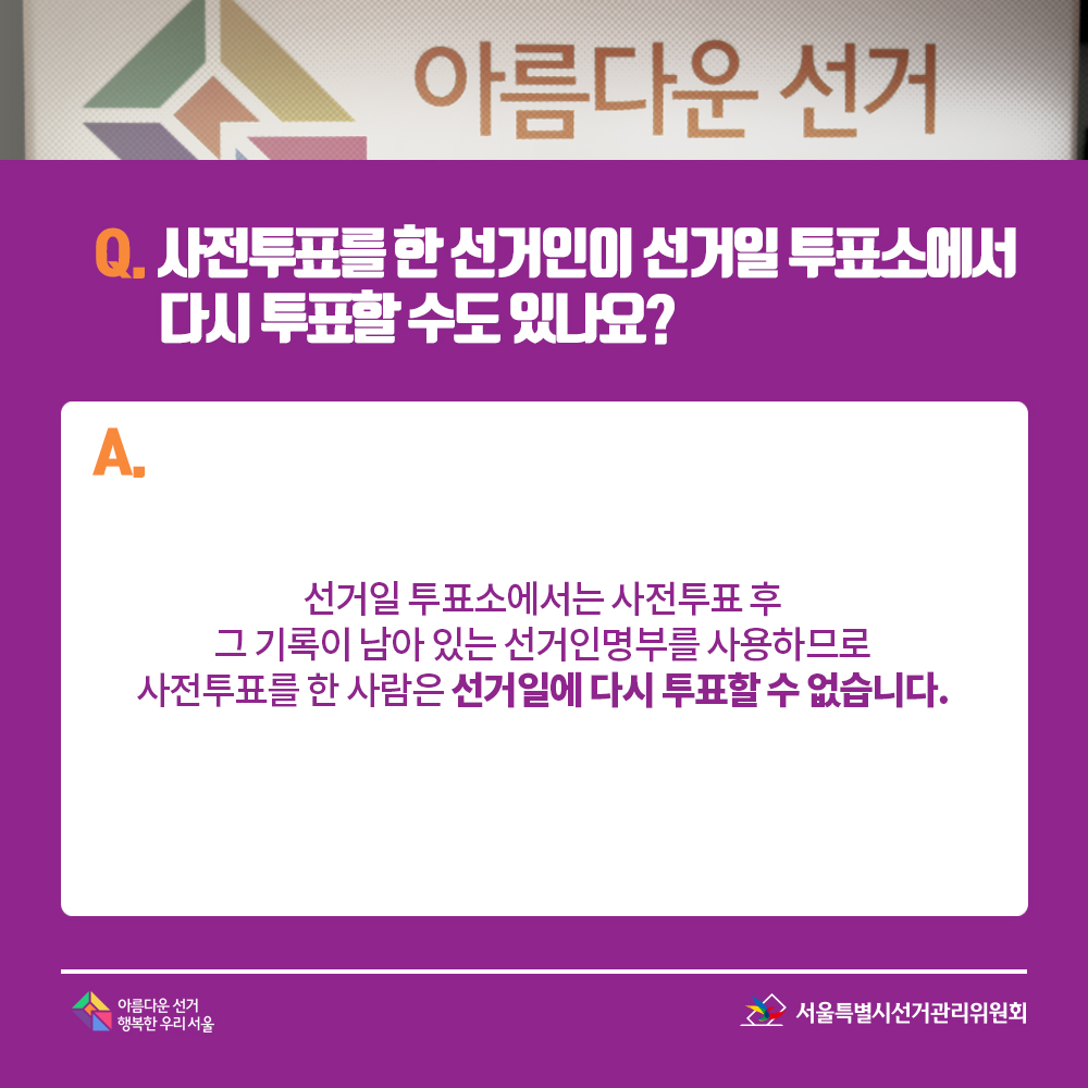 Q. 사전투표를 한 선거인이 선거일 투표소에서 다시 투표할 수도 있나요? A. 선거일 투표소에서는 사전투표 후 그 기록이 남아 있는 선거인명부를 사용하므로 사전투표를 한 사람은 선거일에 다시 투표할 수 없습니다.