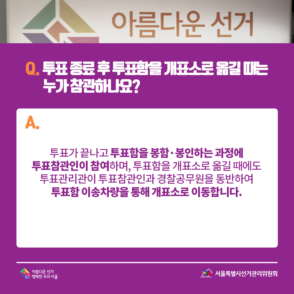 Q. 투표 종료 후 투표함을 개표소로 옮길 때는 누가 참관하나요? A. 투표가 끝나고 투표함을 봉함·봉인하는 과정에 투표참관인이 참여하며, 투표함을 개표소로 옮길 때에도 투표관리관이 투표참관인과 경찰공무원을 동반하여 투표함 이송차량을 통해 개표소로 이동합니다.